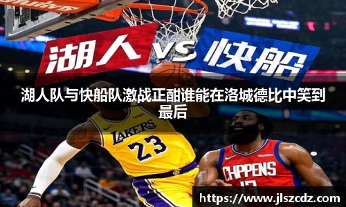 湖人队与快船队激战正酣谁能在洛城德比中笑到最后